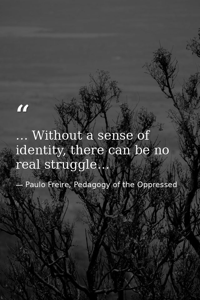 … Without a sense of identity, there can be no real struggle… — Paulo Freire, Pedagogy of the Oppressed