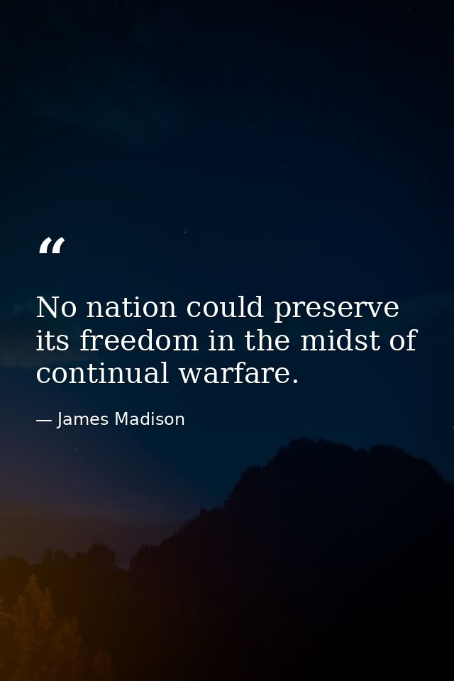 No nation could preserve its freedom in the midst of continual warfare. — James Madison