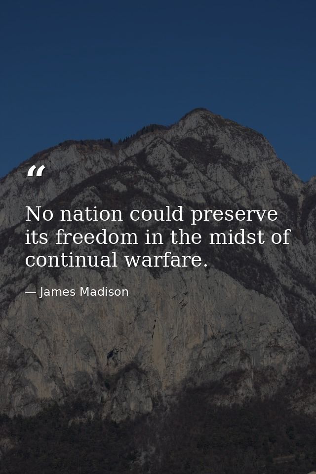 No nation could preserve its freedom in the midst of continual warfare. — James Madison