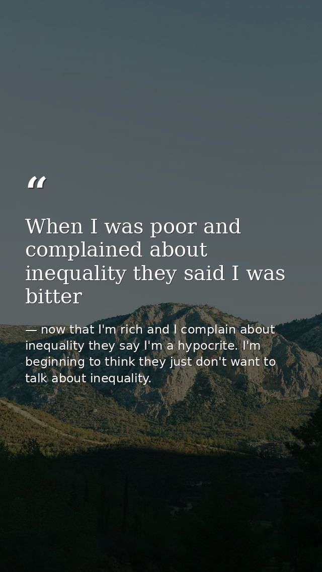When I was poor and complained about inequality they said I was bitter — now that I'm rich and I complain about inequality they say I'm a hypocrite. I'm beginning to think they just don't want to talk about inequality.