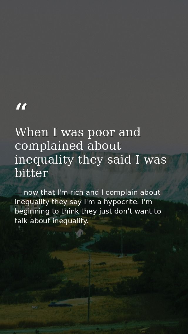 When I was poor and complained about inequality they said I was bitter — now that I'm rich and I complain about inequality they say I'm a hypocrite. I'm beginning to think they just don't want to talk about inequality.