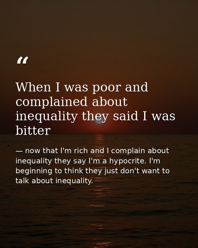 When I was poor and complained about inequality they said I was bitter — now that I'm rich and I complain about inequality they say I'm a hypocrite. I'm beginning to think they just don't want to talk about inequality.