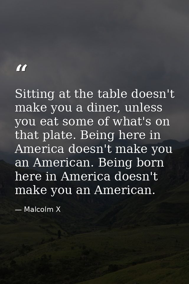 Sitting at the table doesn't make you a diner, unless you eat some of what's on that plate. Being here in America doesn' — Malcolm X