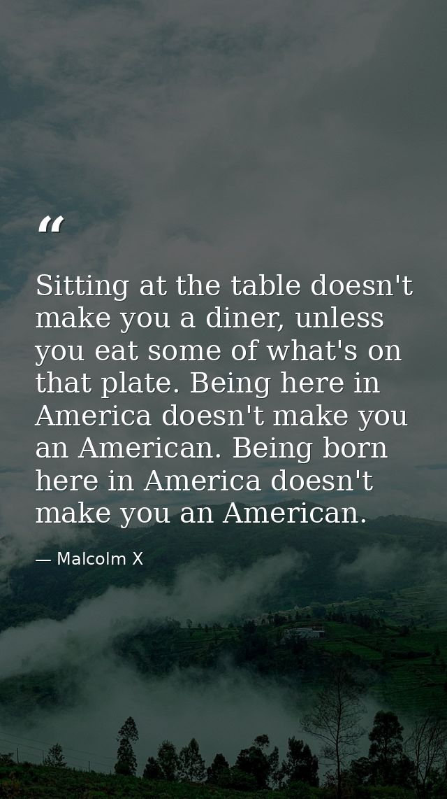 Sitting at the table doesn't make you a diner, unless you eat some of what's on that plate. Being here in America doesn' — Malcolm X