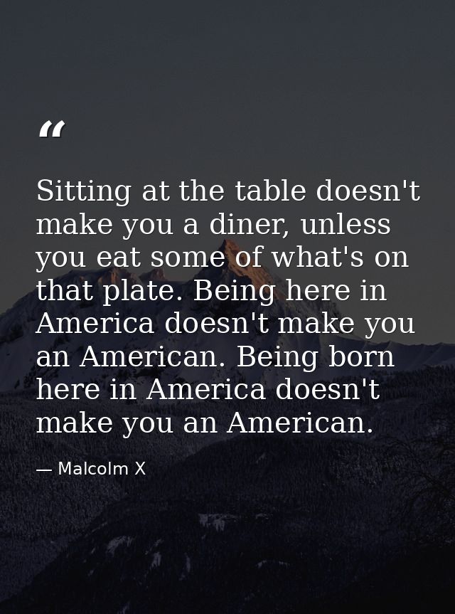 Sitting at the table doesn't make you a diner, unless you eat some of what's on that plate. Being here in America doesn' — Malcolm X