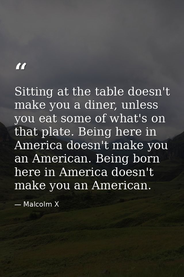 Sitting at the table doesn't make you a diner, unless you eat some of what's on that plate. Being here in America doesn' — Malcolm X