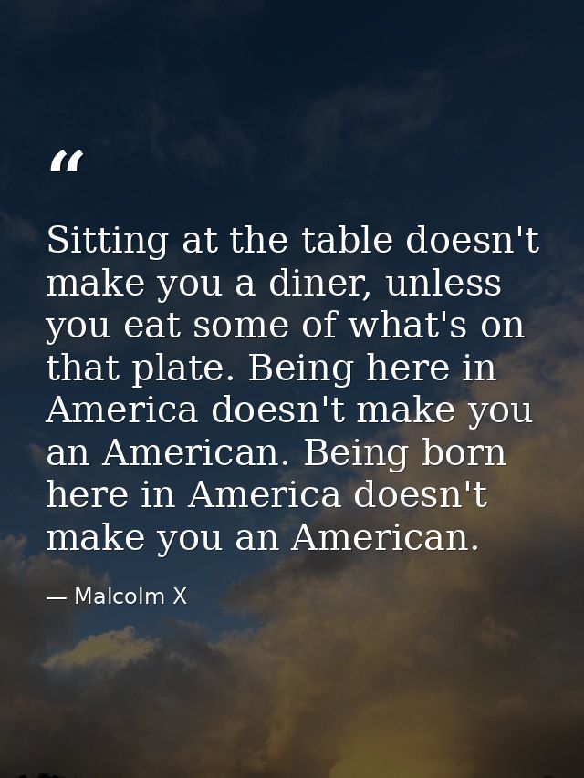 Sitting at the table doesn't make you a diner, unless you eat some of what's on that plate. Being here in America doesn' — Malcolm X