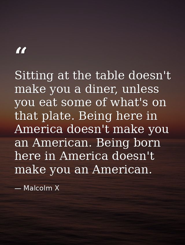 Sitting at the table doesn't make you a diner, unless you eat some of what's on that plate. Being here in America doesn' — Malcolm X
