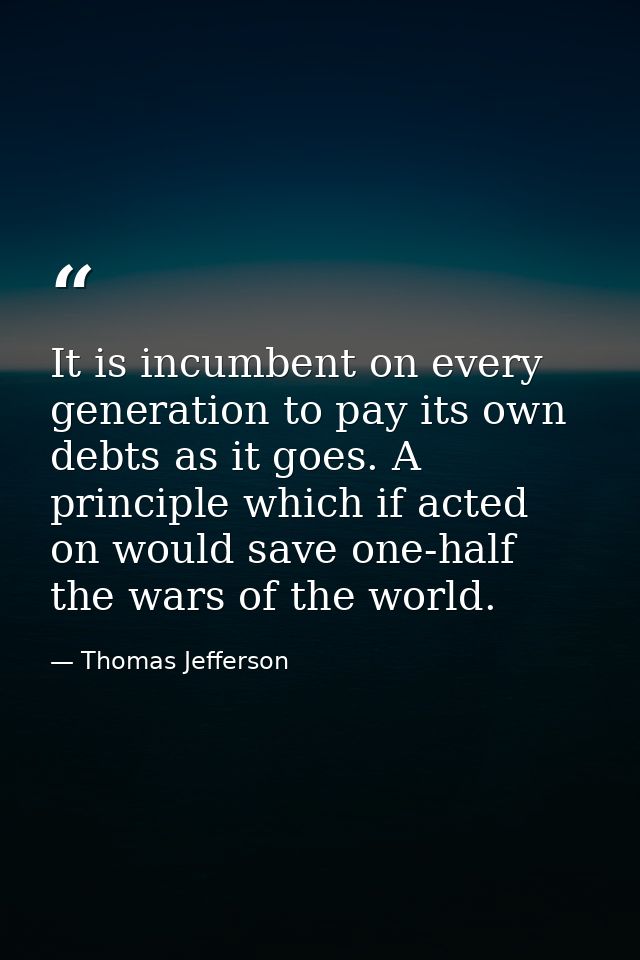 It is incumbent on every generation to pay its own debts as it goes. A principle which if acted on would save one-half t — Thomas Jefferson