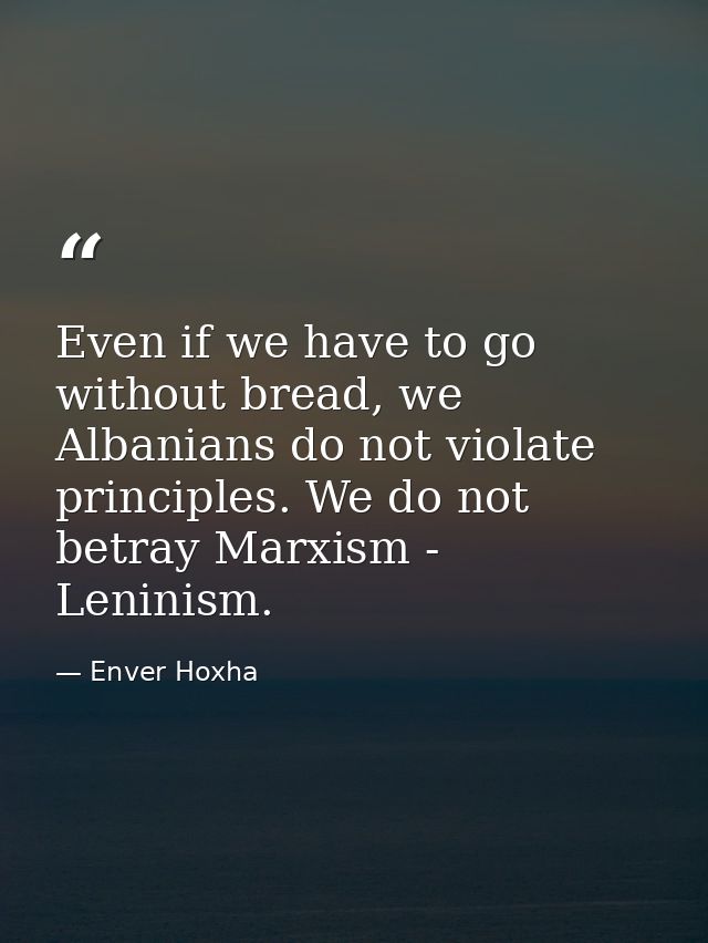 Even if we have to go without bread, we Albanians do not violate principles. We do not betray Marxism - Leninism. — Enver Hoxha