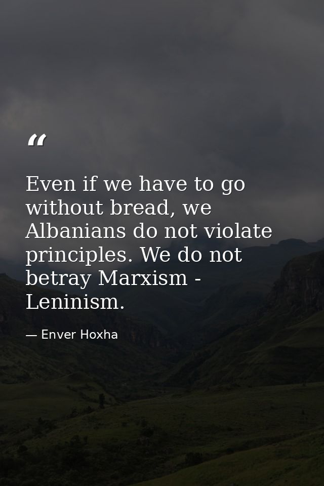 Even if we have to go without bread, we Albanians do not violate principles. We do not betray Marxism - Leninism. — Enver Hoxha