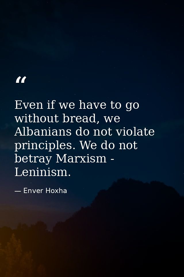 Even if we have to go without bread, we Albanians do not violate principles. We do not betray Marxism - Leninism. — Enver Hoxha