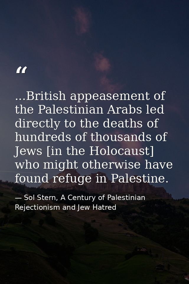 ...British appeasement of the Palestinian Arabs led directly to the deaths of hundreds of thousands of Jews [in the Holo — Sol Stern, A Century of Palestinian Rejectionism and Jew Hatred