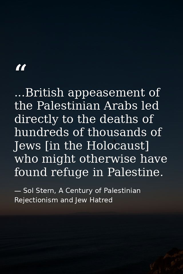 ...British appeasement of the Palestinian Arabs led directly to the deaths of hundreds of thousands of Jews [in the Holo — Sol Stern, A Century of Palestinian Rejectionism and Jew Hatred
