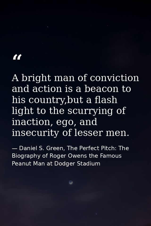 A bright man of conviction and action is a beacon to his country,but a flash light to the scurrying of inaction, ego, an — Daniel S. Green, The Perfect Pitch: The Biography of Roger Owens the Famous Peanut Man at Dodger Stadium