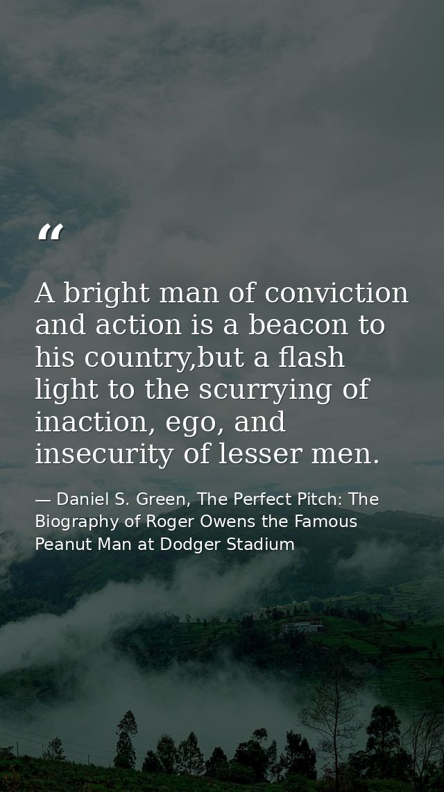 A bright man of conviction and action is a beacon to his country,but a flash light to the scurrying of inaction, ego, an — Daniel S. Green, The Perfect Pitch: The Biography of Roger Owens the Famous Peanut Man at Dodger Stadium