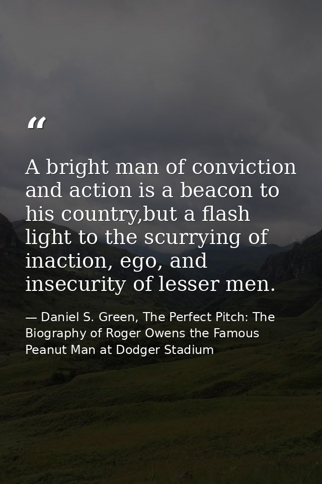 A bright man of conviction and action is a beacon to his country,but a flash light to the scurrying of inaction, ego, an — Daniel S. Green, The Perfect Pitch: The Biography of Roger Owens the Famous Peanut Man at Dodger Stadium