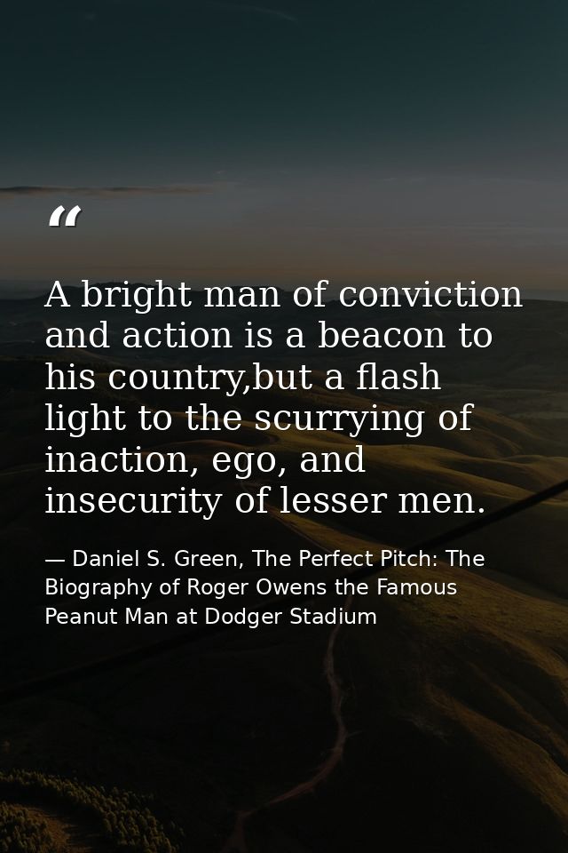 A bright man of conviction and action is a beacon to his country,but a flash light to the scurrying of inaction, ego, an — Daniel S. Green, The Perfect Pitch: The Biography of Roger Owens the Famous Peanut Man at Dodger Stadium