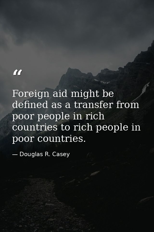 Foreign aid might be defined as a transfer from poor people in rich countries to rich people in poor countries. — Douglas R. Casey