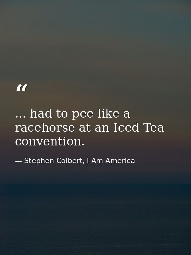 ... had to pee like a racehorse at an Iced Tea convention. — Stephen Colbert, I Am America