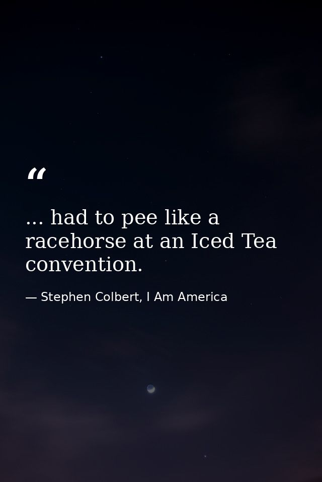 ... had to pee like a racehorse at an Iced Tea convention. — Stephen Colbert, I Am America