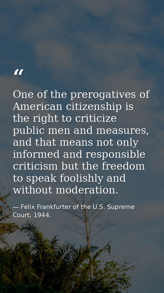 One of the prerogatives of American citizenship is the right to criticize public men and measures, and that means not on — Felix Frankfurter of the U.S. Supreme Court, 1944.