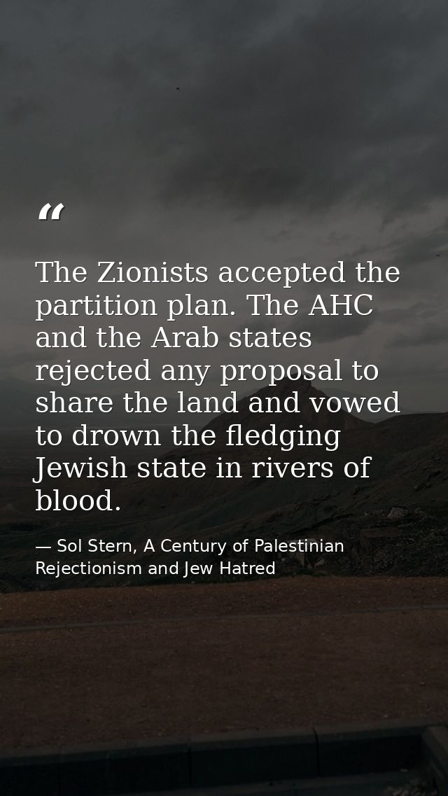 The Zionists accepted the partition plan. The AHC and the Arab states rejected any proposal to share the land and vowed  — Sol Stern, A Century of Palestinian Rejectionism and Jew Hatred