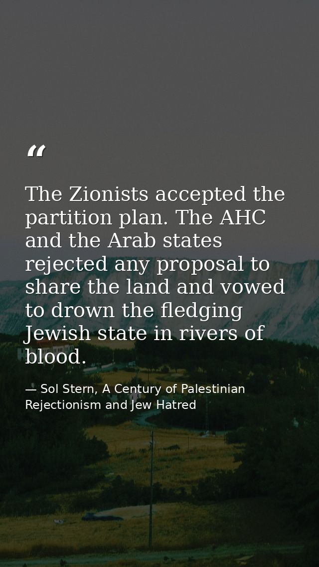 The Zionists accepted the partition plan. The AHC and the Arab states rejected any proposal to share the land and vowed  — Sol Stern, A Century of Palestinian Rejectionism and Jew Hatred