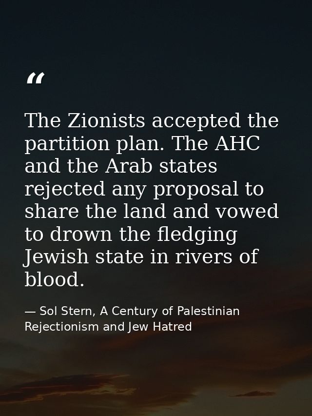 The Zionists accepted the partition plan. The AHC and the Arab states rejected any proposal to share the land and vowed  — Sol Stern, A Century of Palestinian Rejectionism and Jew Hatred