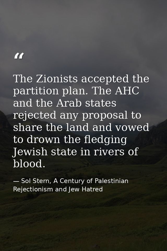 The Zionists accepted the partition plan. The AHC and the Arab states rejected any proposal to share the land and vowed  — Sol Stern, A Century of Palestinian Rejectionism and Jew Hatred
