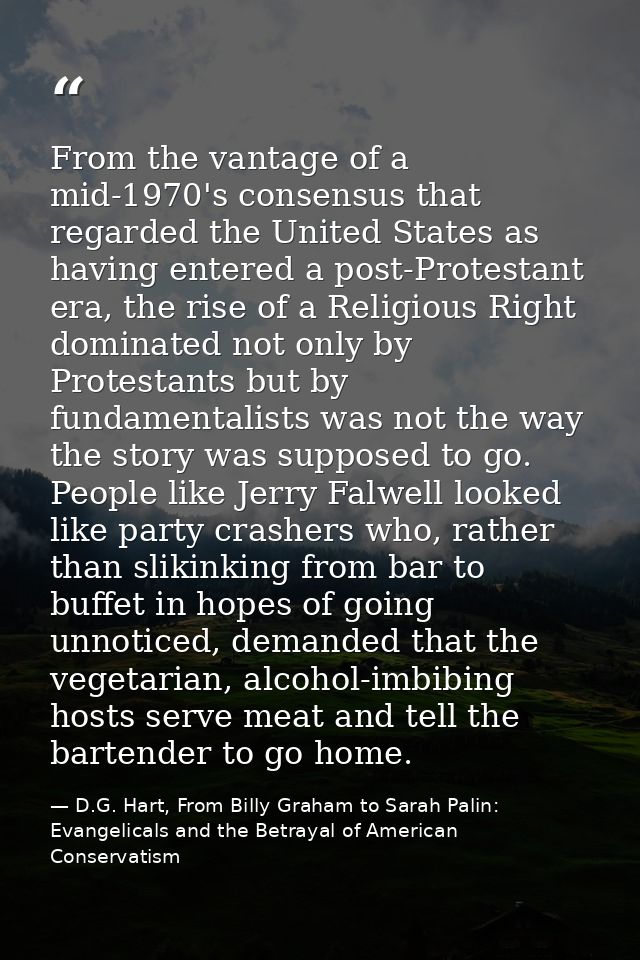 From the vantage of a mid-1970's consensus that regarded the United States as having entered a post-Protestant era, the  — D.G. Hart, From Billy Graham to Sarah Palin: Evangelicals and the Betrayal of American Conservatism