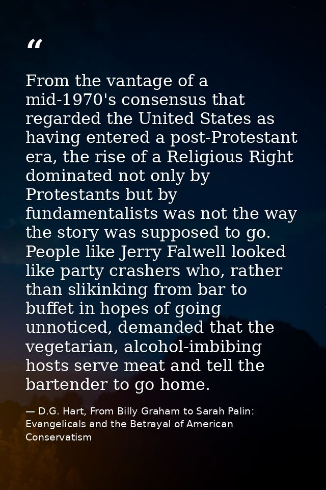 From the vantage of a mid-1970's consensus that regarded the United States as having entered a post-Protestant era, the  — D.G. Hart, From Billy Graham to Sarah Palin: Evangelicals and the Betrayal of American Conservatism