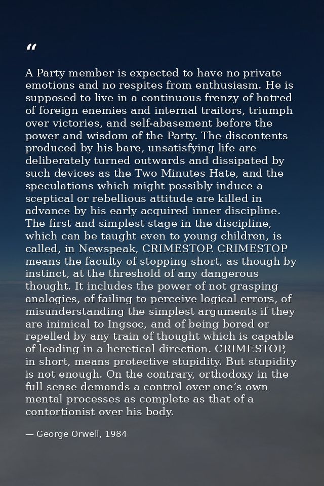 A Party member is expected to have no private emotions and no respites from enthusiasm. He is supposed to live in a cont — George Orwell, 1984