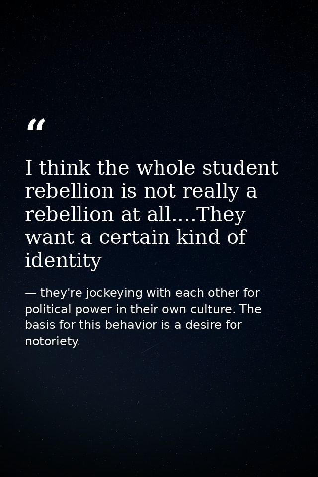 I think the whole student rebellion is not really a rebellion at all....They want a certain kind of identity — they're jockeying with each other for political power in their own culture. The basis for this behavior is a desire for notoriety.