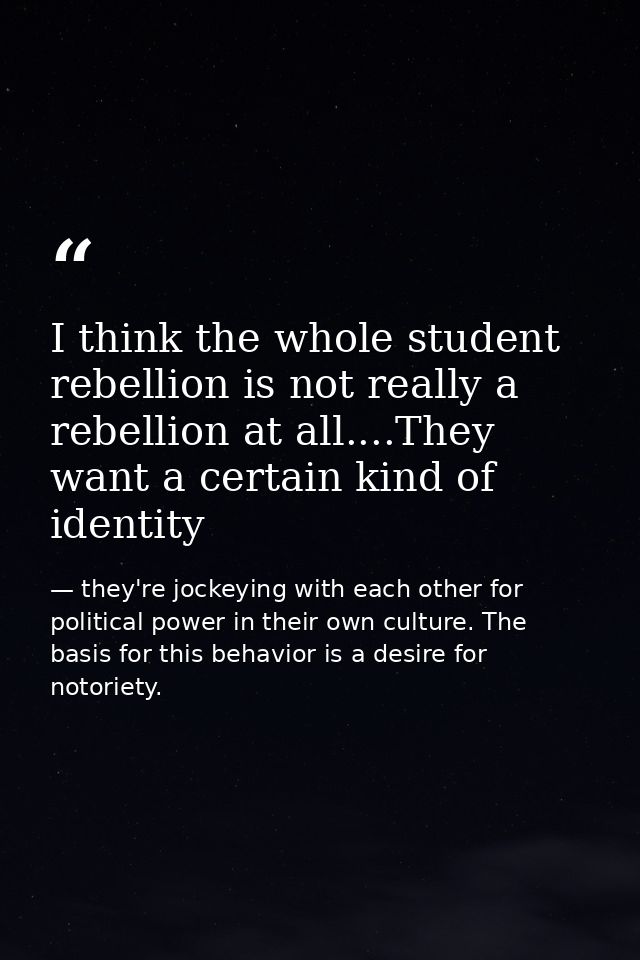 I think the whole student rebellion is not really a rebellion at all....They want a certain kind of identity — they're jockeying with each other for political power in their own culture. The basis for this behavior is a desire for notoriety.