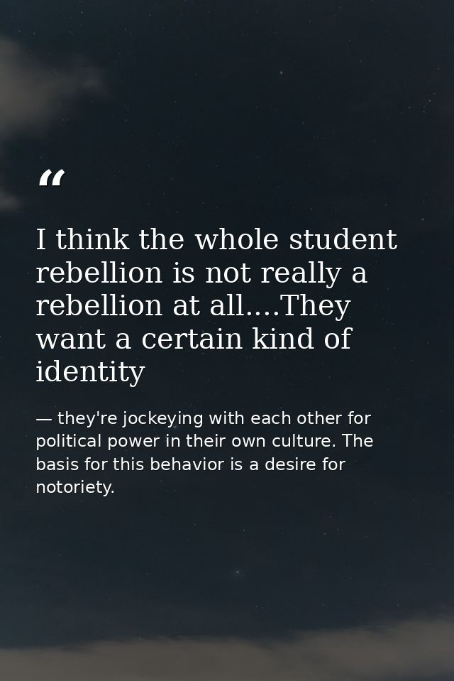 I think the whole student rebellion is not really a rebellion at all....They want a certain kind of identity — they're jockeying with each other for political power in their own culture. The basis for this behavior is a desire for notoriety.