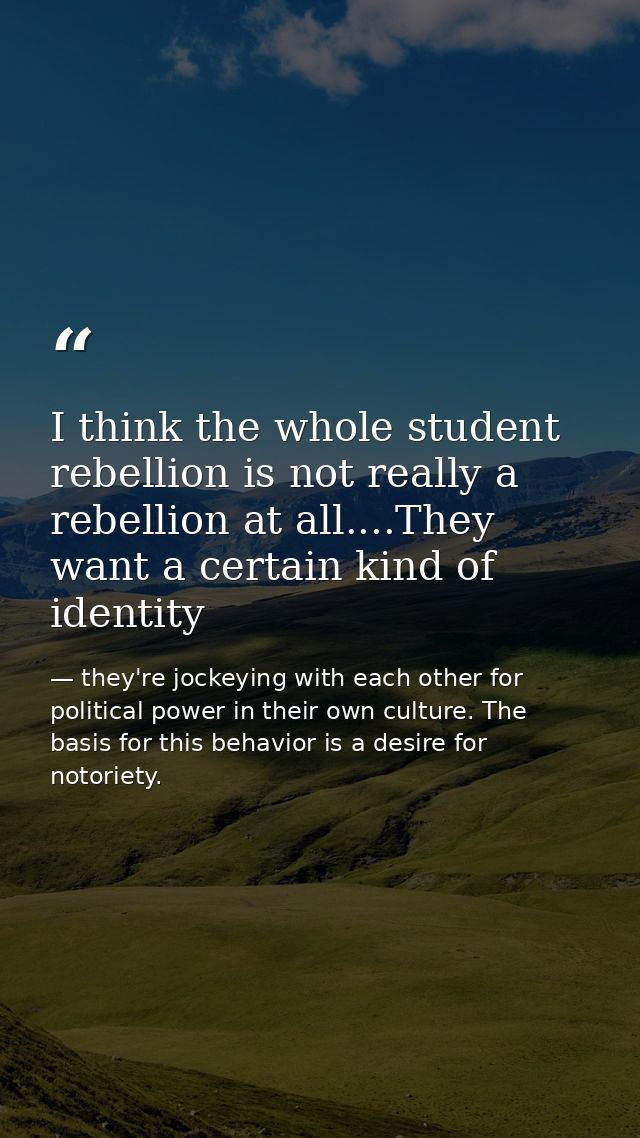 I think the whole student rebellion is not really a rebellion at all....They want a certain kind of identity — they're jockeying with each other for political power in their own culture. The basis for this behavior is a desire for notoriety.