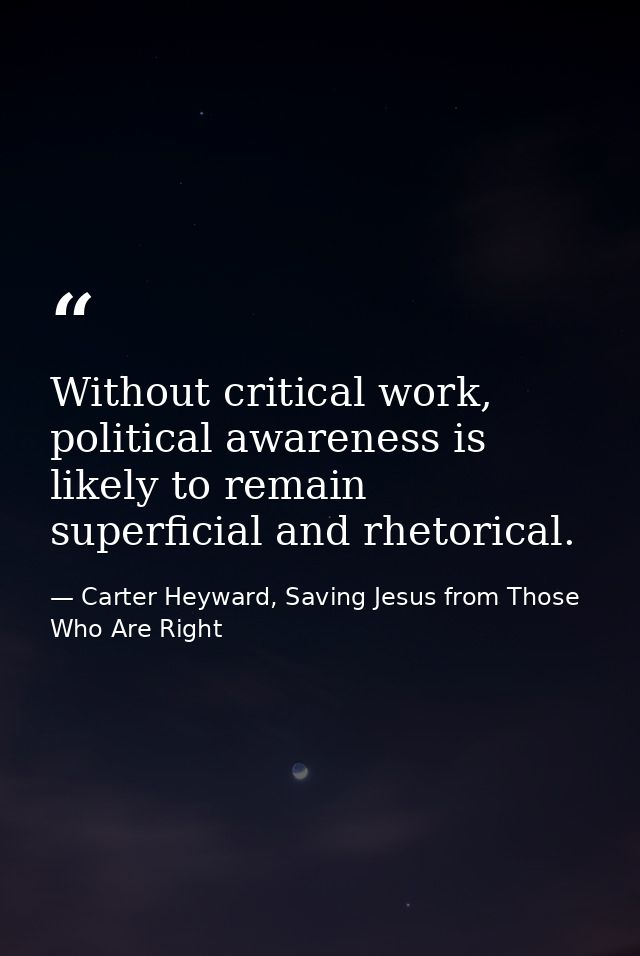 Without critical work, political awareness is likely to remain superficial and rhetorical. — Carter Heyward, Saving Jesus from Those Who Are Right