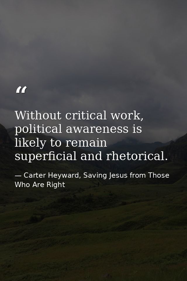 Without critical work, political awareness is likely to remain superficial and rhetorical. — Carter Heyward, Saving Jesus from Those Who Are Right