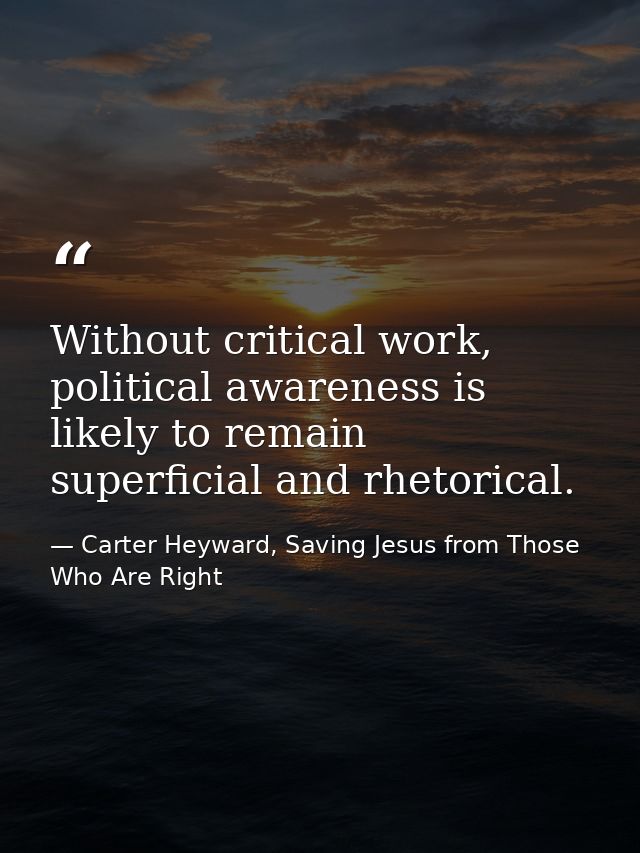 Without critical work, political awareness is likely to remain superficial and rhetorical. — Carter Heyward, Saving Jesus from Those Who Are Right