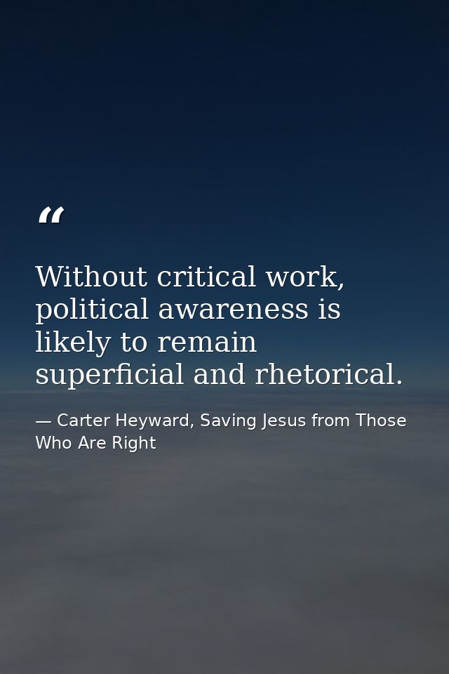 Without critical work, political awareness is likely to remain superficial and rhetorical. — Carter Heyward, Saving Jesus from Those Who Are Right