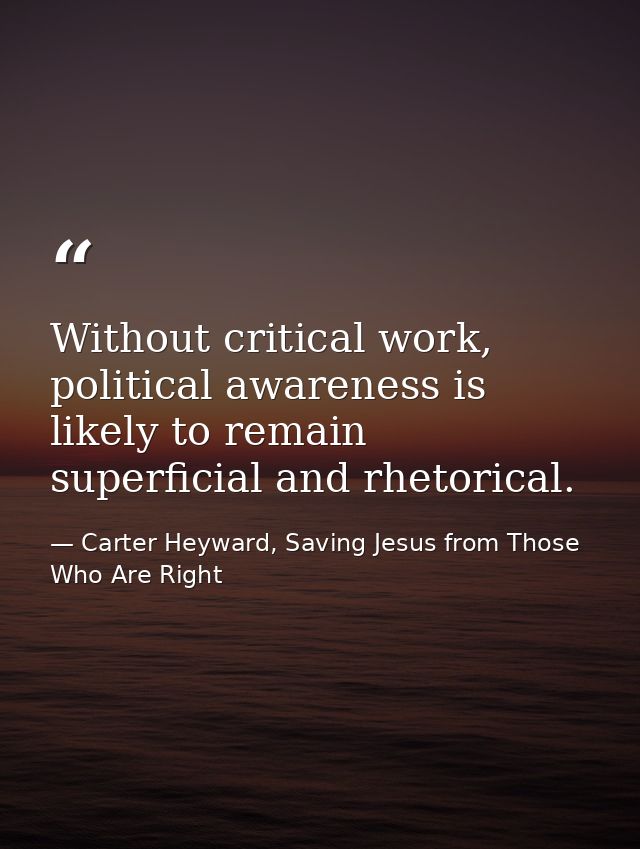 Without critical work, political awareness is likely to remain superficial and rhetorical. — Carter Heyward, Saving Jesus from Those Who Are Right