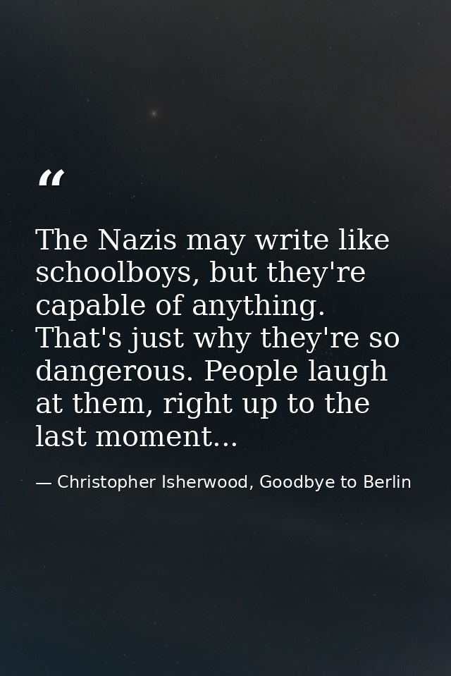 The Nazis may write like schoolboys, but they're capable of anything. That's just why they're so dangerous. People laugh — Christopher Isherwood, Goodbye to Berlin