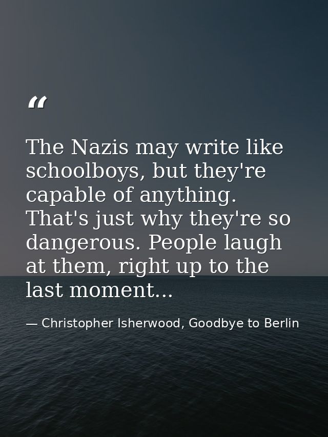 The Nazis may write like schoolboys, but they're capable of anything. That's just why they're so dangerous. People laugh — Christopher Isherwood, Goodbye to Berlin