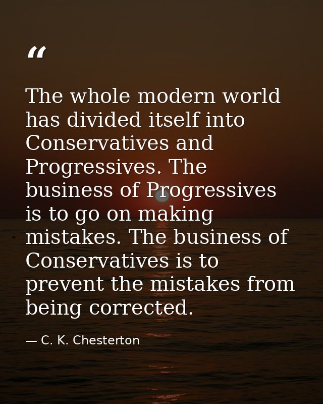 The whole modern world has divided itself into Conservatives and Progressives. The business of Progressives is to go on  — C. K. Chesterton