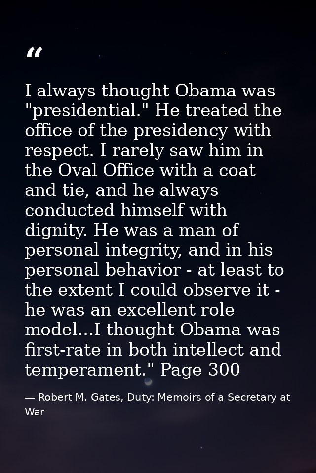 I always thought Obama was "presidential." He treated the office of the presidency with respect. I rarely saw him in the — Robert M. Gates, Duty: Memoirs of a Secretary at War