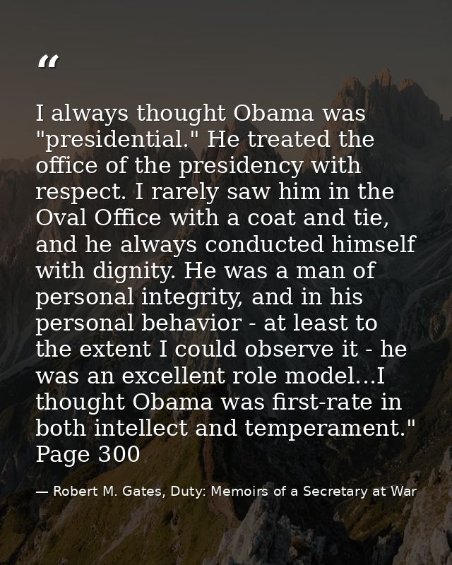 I always thought Obama was "presidential." He treated the office of the presidency with respect. I rarely saw him in the — Robert M. Gates, Duty: Memoirs of a Secretary at War