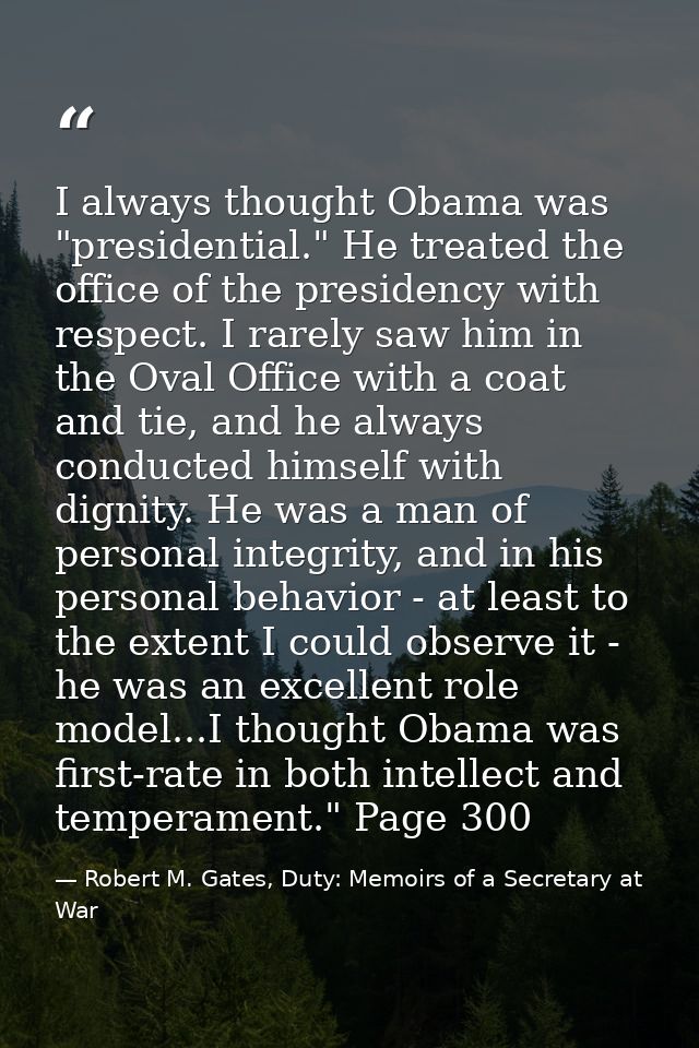 I always thought Obama was "presidential." He treated the office of the presidency with respect. I rarely saw him in the — Robert M. Gates, Duty: Memoirs of a Secretary at War