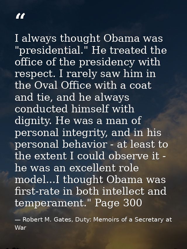 I always thought Obama was "presidential." He treated the office of the presidency with respect. I rarely saw him in the — Robert M. Gates, Duty: Memoirs of a Secretary at War
