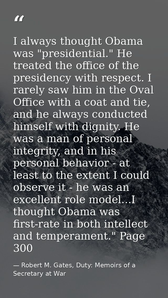 I always thought Obama was "presidential." He treated the office of the presidency with respect. I rarely saw him in the — Robert M. Gates, Duty: Memoirs of a Secretary at War